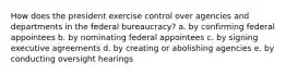 How does the president exercise control over agencies and departments in the federal bureaucracy? a. by confirming federal appointees b. by nominating federal appointees c. by signing executive agreements d. by creating or abolishing agencies e. by conducting oversight hearings