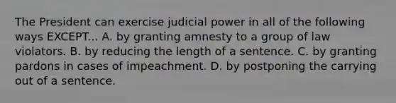 The President can exercise judicial power in all of the following ways EXCEPT... A. by granting amnesty to a group of law violators. B. by reducing the length of a sentence. C. by granting pardons in cases of impeachment. D. by postponing the carrying out of a sentence.