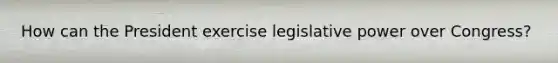 How can the President exercise legislative power over Congress?