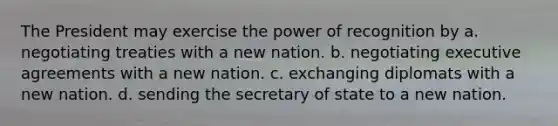 The President may exercise the power of recognition by a. negotiating treaties with a new nation. b. negotiating executive agreements with a new nation. c. exchanging diplomats with a new nation. d. sending the secretary of state to a new nation.