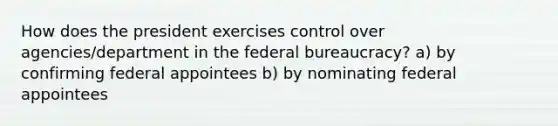 How does the president exercises control over agencies/department in the <a href='https://www.questionai.com/knowledge/kG5wfBy9o6-federal-bureaucracy' class='anchor-knowledge'>federal bureaucracy</a>? a) by confirming federal appointees b) by nominating federal appointees