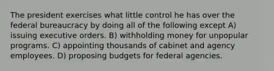 The president exercises what little control he has over the federal bureaucracy by doing all of the following except A) issuing executive orders. B) withholding money for unpopular programs. C) appointing thousands of cabinet and agency employees. D) proposing budgets for federal agencies.