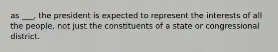 as ___, the president is expected to represent the interests of all the people, not just the constituents of a state or congressional district.