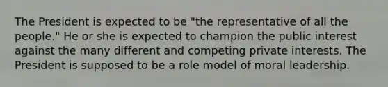 The President is expected to be "the representative of all the people." He or she is expected to champion the public interest against the many different and competing private interests. The President is supposed to be a role model of moral leadership.