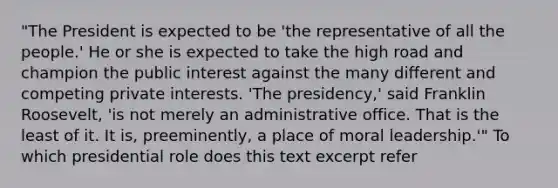 "The President is expected to be 'the representative of all the people.' He or she is expected to take the high road and champion the public interest against the many different and competing private interests. 'The presidency,' said Franklin Roosevelt, 'is not merely an administrative office. That is the least of it. It is, preeminently, a place of moral leadership.'" To which presidential role does this text excerpt refer