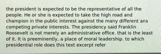 the president is expected to be the representative of all the people. He or she is expected to take the high road and champion in the public interest against the many different ans competing private interests. The presidency said Franklin Roosevelt is not merely an administrative office. that is the least of it. It is preeminently, a place of moral leadership. to which presidential role does this text excerpt refer