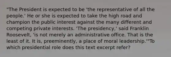 "The President is expected to be 'the representative of all the people.' He or she is expected to take the high road and champion the public interest against the many different and competing private interests. 'The presidency,' said Franklin Roosevelt, 'is not merely an administrative office. That is the least of it. It is, preeminently, a place of moral leadership.'"To which presidential role does this text excerpt refer?