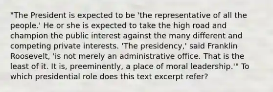 "The President is expected to be 'the representative of all the people.' He or she is expected to take the high road and champion the public interest against the many different and competing private interests. 'The presidency,' said Franklin Roosevelt, 'is not merely an administrative office. That is the least of it. It is, preeminently, a place of moral leadership.'" To which presidential role does this text excerpt refer?