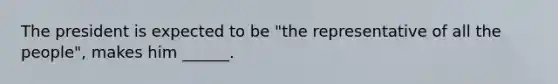 The president is expected to be "the representative of all the people", makes him ______.