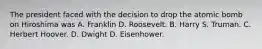 The president faced with the decision to drop the atomic bomb on Hiroshima was A. Franklin D. Roosevelt. B. Harry S. Truman. C. Herbert Hoover. D. Dwight D. Eisenhower.