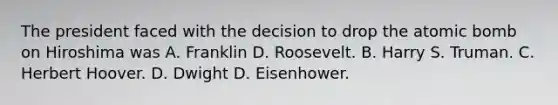 The president faced with the decision to drop the atomic bomb on Hiroshima was A. Franklin D. Roosevelt. B. Harry S. Truman. C. Herbert Hoover. D. Dwight D. Eisenhower.