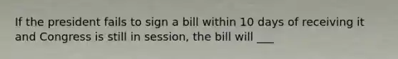 If the president fails to sign a bill within 10 days of receiving it and Congress is still in session, the bill will ___