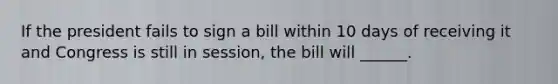 If the president fails to sign a bill within 10 days of receiving it and Congress is still in session, the bill will ______.