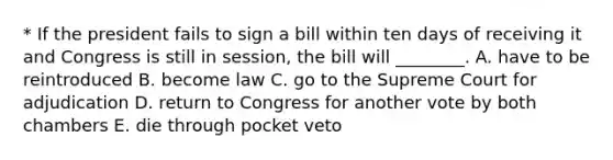 * If the president fails to sign a bill within ten days of receiving it and Congress is still in session, the bill will ________. A. have to be reintroduced B. become law C. go to the Supreme Court for adjudication D. return to Congress for another vote by both chambers E. die through pocket veto