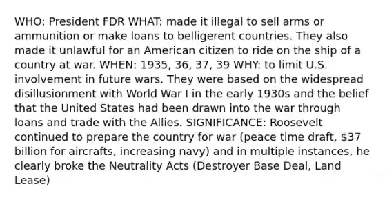 WHO: President FDR WHAT: made it illegal to sell arms or ammunition or make loans to belligerent countries. They also made it unlawful for an American citizen to ride on the ship of a country at war. WHEN: 1935, 36, 37, 39 WHY: to limit U.S. involvement in future wars. They were based on the widespread disillusionment with World War I in the early 1930s and the belief that the United States had been drawn into the war through loans and trade with the Allies. SIGNIFICANCE: Roosevelt continued to prepare the country for war (peace time draft, 37 billion for aircrafts, increasing navy) and in multiple instances, he clearly broke the Neutrality Acts (Destroyer Base Deal, Land Lease)