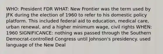 WHO: President FDR WHAT: New Frontier was the term used by JFK during the election of 1960 to refer to his domestic policy platform. This included federal aid to education, medical care, urban renewal, and a higher minimum wage, civil rights WHEN: 1960 SIGNIFICANCE: nothing was passed through the Southern Democrat-controlled Congress until Johnson's presidency. used language of the New Deal