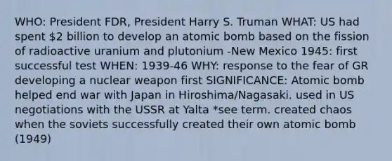 WHO: President FDR, President Harry S. Truman WHAT: US had spent 2 billion to develop an atomic bomb based on the fission of radioactive uranium and plutonium -New Mexico 1945: first successful test WHEN: 1939-46 WHY: response to the fear of GR developing a nuclear weapon first SIGNIFICANCE: Atomic bomb helped end war with Japan in Hiroshima/Nagasaki. used in US negotiations with the USSR at Yalta *see term. created chaos when the soviets successfully created their own atomic bomb (1949)