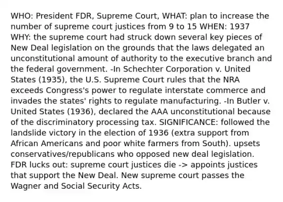 WHO: President FDR, Supreme Court, WHAT: plan to increase the number of supreme court justices from 9 to 15 WHEN: 1937 WHY: the supreme court had struck down several key pieces of New Deal legislation on the grounds that the laws delegated an unconstitutional amount of authority to the executive branch and the federal government. -In Schechter Corporation v. United States (1935), the U.S. Supreme Court rules that the NRA exceeds Congress's power to regulate interstate commerce and invades the states' rights to regulate manufacturing. -In Butler v. United States (1936), declared the AAA unconstitutional because of the discriminatory processing tax. SIGNIFICANCE: followed the landslide victory in the election of 1936 (extra support from African Americans and poor white farmers from South). upsets conservatives/republicans who opposed new deal legislation. FDR lucks out: supreme court justices die -> appoints justices that support the New Deal. New supreme court passes the Wagner and Social Security Acts.