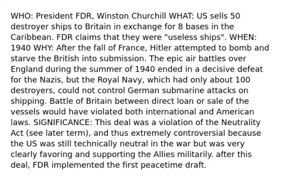 WHO: President FDR, Winston Churchill WHAT: US sells 50 destroyer ships to Britain in exchange for 8 bases in the Caribbean. FDR claims that they were "useless ships". WHEN: 1940 WHY: After the fall of France, Hitler attempted to bomb and starve the British into submission. The epic air battles over England during the summer of 1940 ended in a decisive defeat for the Nazis, but the Royal Navy, which had only about 100 destroyers, could not control German submarine attacks on shipping. Battle of Britain between direct loan or sale of the vessels would have violated both international and American laws. SIGNIFICANCE: This deal was a violation of the Neutrality Act (see later term), and thus extremely controversial because the US was still technically neutral in the war but was very clearly favoring and supporting the Allies militarily. after this deal, FDR implemented the first peacetime draft.