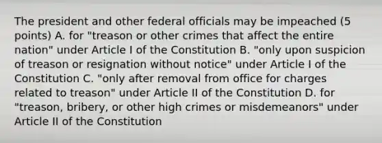 The president and other federal officials may be impeached (5 points) A. for "treason or other crimes that affect the entire nation" under Article I of the Constitution B. "only upon suspicion of treason or resignation without notice" under Article I of the Constitution C. "only after removal from office for charges related to treason" under Article II of the Constitution D. for "treason, bribery, or other high crimes or misdemeanors" under Article II of the Constitution