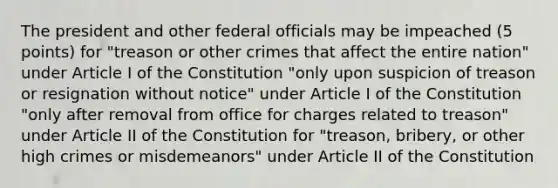 The president and other federal officials may be impeached (5 points) for "treason or other crimes that affect the entire nation" under Article I of the Constitution "only upon suspicion of treason or resignation without notice" under Article I of the Constitution "only after removal from office for charges related to treason" under Article II of the Constitution for "treason, bribery, or other high crimes or misdemeanors" under Article II of the Constitution