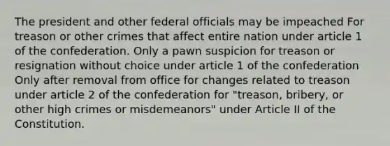 The president and other federal officials may be impeached For treason or other crimes that affect entire nation under article 1 of the confederation. Only a pawn suspicion for treason or resignation without choice under article 1 of the confederation Only after removal from office for changes related to treason under article 2 of the confederation for "treason, bribery, or other high crimes or misdemeanors" under Article II of the Constitution.