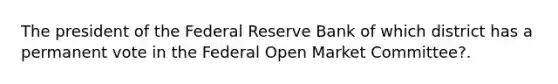 The president of the Federal Reserve Bank of which district has a permanent vote in the Federal Open Market Committee?.