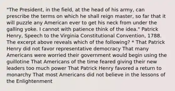 "The President, in the field, at the head of his army, can prescribe the terms on which he shall reign master, so far that it will puzzle any American ever to get his neck from under the galling yoke. I cannot with patience think of the idea." Patrick Henry, Speech to the Virginia Constitutional Convention, 1788. The excerpt above reveals which of the following? * That Patrick Henry did not favor representative democracy That many Americans were worried their government would begin using the guillotine That Americans of the time feared giving their new leaders too much power That Patrick Henry favored a return to monarchy That most Americans did not believe in the lessons of the Enlightenment