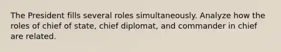 The President fills several roles simultaneously. Analyze how the roles of chief of state, chief diplomat, and commander in chief are related.