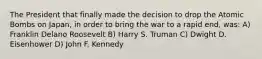 The President that finally made the decision to drop the Atomic Bombs on Japan, in order to bring the war to a rapid end, was: A) Franklin Delano Roosevelt B) Harry S. Truman C) Dwight D. Eisenhower D) John F. Kennedy