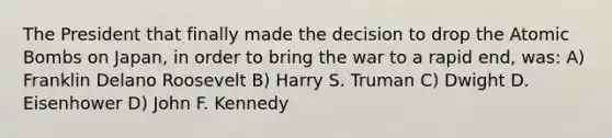 The President that finally made the decision to drop the Atomic Bombs on Japan, in order to bring the war to a rapid end, was: A) Franklin Delano Roosevelt B) Harry S. Truman C) Dwight D. Eisenhower D) John F. Kennedy