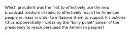 Which president was the first to effectively use the new broadcast medium of radio to effectively reach the American people in mass in order to influence them to support his policies (thus exponentially increasing the "bully pulpit" power of the presidency to reach persuade the American people)?