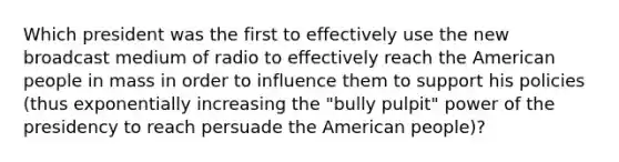 Which president was the first to effectively use the new broadcast medium of radio to effectively reach the American people in mass in order to influence them to support his policies (thus exponentially increasing the "bully pulpit" power of the presidency to reach persuade the American people)?