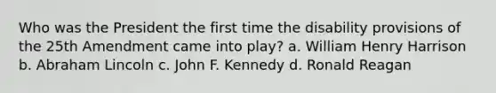 Who was the President the first time the disability provisions of the 25th Amendment came into play? a. William Henry Harrison b. Abraham Lincoln c. John F. Kennedy d. Ronald Reagan