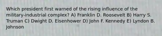 Which president first warned of the rising influence of the military-industrial complex? A) Franklin D. Roosevelt B) Harry S. Truman C) Dwight D. Eisenhower D) John F. Kennedy E) Lyndon B. Johnson