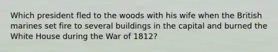 Which president fled to the woods with his wife when the British marines set fire to several buildings in the capital and burned the White House during the War of 1812?