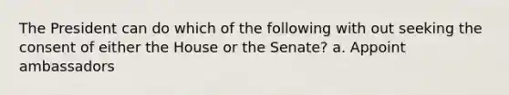 The President can do which of the following with out seeking the consent of either the House or the Senate? a. Appoint ambassadors