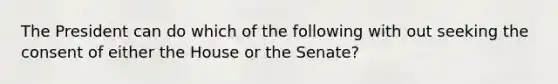 The President can do which of the following with out seeking the consent of either the House or the Senate?