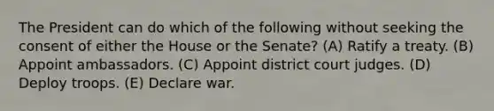 The President can do which of the following without seeking the consent of either the House or the Senate? (A) Ratify a treaty. (B) Appoint ambassadors. (C) Appoint district court judges. (D) Deploy troops. (E) Declare war.