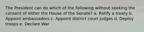 The President can do which of the following without seeking the consent of either the House of the Senate? a. Ratify a treaty b. Appoint ambassadors c. Appoint district court judges d. Deploy troops e. Declare War