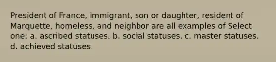 President of France, immigrant, son or daughter, resident of Marquette, homeless, and neighbor are all examples of Select one: a. ascribed statuses. b. social statuses. c. master statuses. d. achieved statuses.