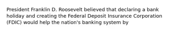 President Franklin D. Roosevelt believed that declaring a bank holiday and creating the Federal Deposit Insurance Corporation (FDIC) would help the nation's banking system by