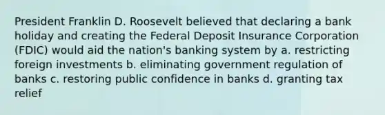 President Franklin D. Roosevelt believed that declaring a bank holiday and creating the Federal Deposit Insurance Corporation (FDIC) would aid the nation's banking system by a. restricting <a href='https://www.questionai.com/knowledge/kVArLIK5zH-foreign-investment' class='anchor-knowledge'>foreign investment</a>s b. eliminating government regulation of banks c. restoring public confidence in banks d. granting tax relief