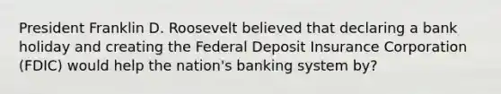 President Franklin D. Roosevelt believed that declaring a bank holiday and creating the Federal Deposit Insurance Corporation (FDIC) would help the nation's banking system by?