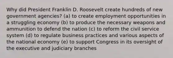 Why did President Franklin D. Roosevelt create hundreds of new government agencies? (a) to create employment opportunities in a struggling economy (b) to produce the necessary weapons and ammunition to defend the nation (c) to reform the civil service system (d) to regulate business practices and various aspects of the national economy (e) to support Congress in its oversight of the executive and judiciary branches