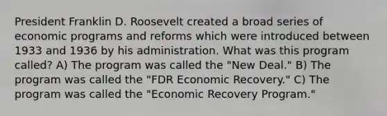 President Franklin D. Roosevelt created a broad series of economic programs and reforms which were introduced between 1933 and 1936 by his administration. What was this program called? A) The program was called the "New Deal." B) The program was called the "FDR Economic Recovery." C) The program was called the "Economic Recovery Program."