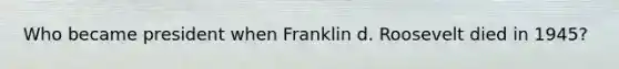 Who became president when Franklin d. Roosevelt died in 1945?