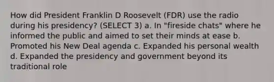 How did President Franklin D Roosevelt (FDR) use the radio during his presidency? (SELECT 3) a. In "fireside chats" where he informed the public and aimed to set their minds at ease b. Promoted his New Deal agenda c. Expanded his personal wealth d. Expanded the presidency and government beyond its traditional role