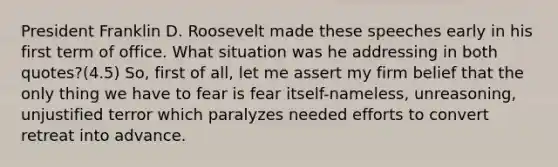 President Franklin D. Roosevelt made these speeches early in his first term of office. What situation was he addressing in both quotes?(4.5) So, first of all, let me assert my firm belief that the only thing we have to fear is fear itself-nameless, unreasoning, unjustified terror which paralyzes needed efforts to convert retreat into advance.