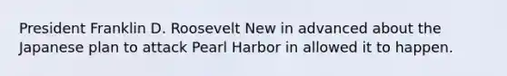 President Franklin D. Roosevelt New in advanced about the Japanese plan to attack Pearl Harbor in allowed it to happen.